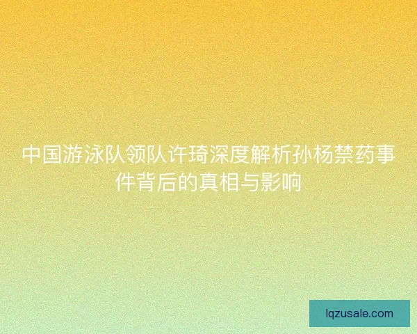 中国游泳队领队许琦深度解析孙杨禁药事件背后的真相与影响