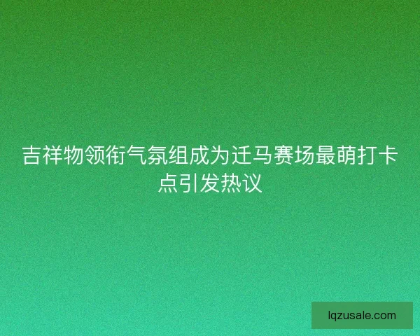 吉祥物领衔气氛组成为迁马赛场最萌打卡点引发热议