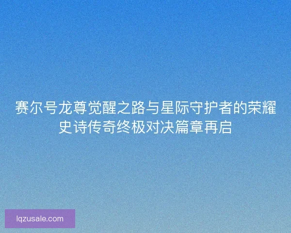 赛尔号龙尊觉醒之路与星际守护者的荣耀史诗传奇终极对决篇章再启