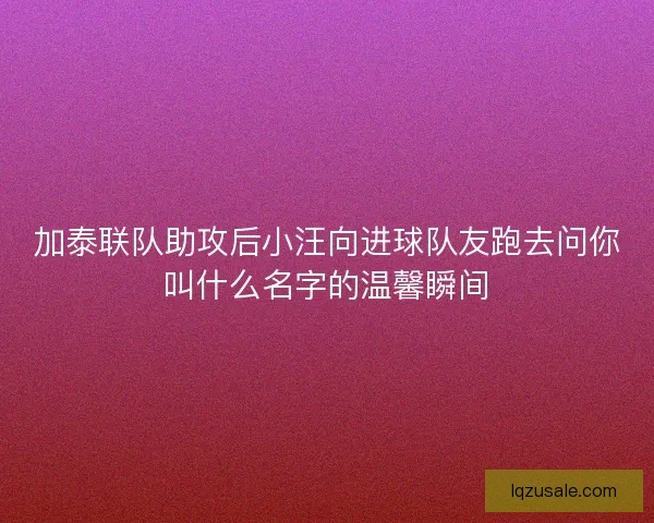 加泰联队助攻后小汪向进球队友跑去问你叫什么名字的温馨瞬间