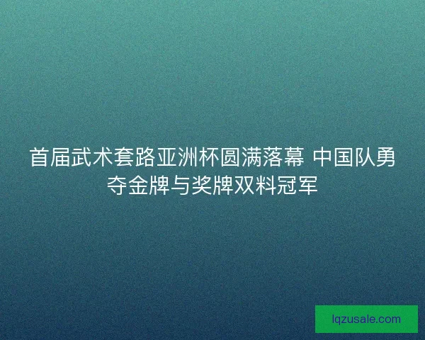 首届武术套路亚洲杯圆满落幕 中国队勇夺金牌与奖牌双料冠军