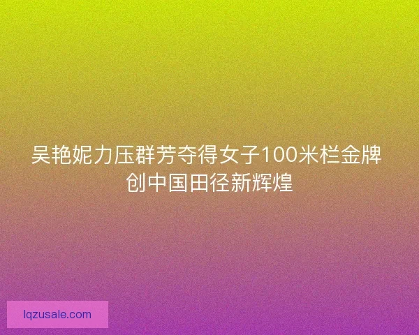 吴艳妮力压群芳夺得女子100米栏金牌 创中国田径新辉煌