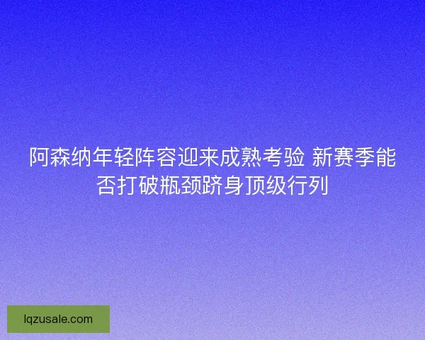 阿森纳年轻阵容迎来成熟考验 新赛季能否打破瓶颈跻身顶级行列