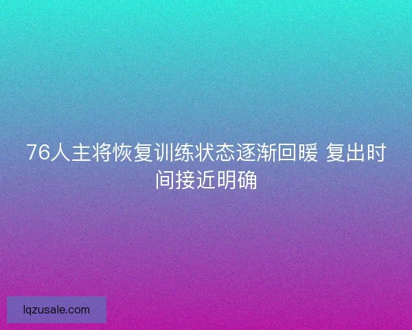 76人主将恢复训练状态逐渐回暖 复出时间接近明确