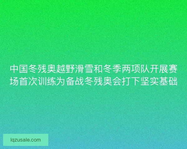 中国冬残奥越野滑雪和冬季两项队开展赛场首次训练为备战冬残奥会打下坚实基础